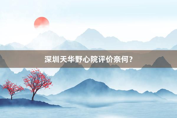 深圳天华野心院评价奈何？