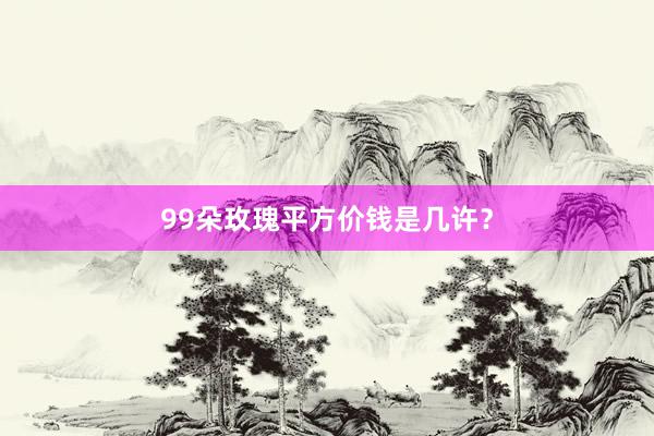 99朵玫瑰平方价钱是几许?