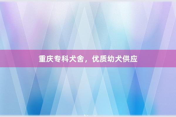 重庆专科犬舍，优质幼犬供应
